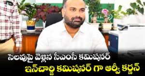 సెలవుపై వెళ్లిన సీఎంసీ కమిష నర్...ఇన్చార్జి కమిష నర్ గా ఆర్వీ కర్ణన్